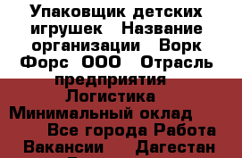 Упаковщик детских игрушек › Название организации ­ Ворк Форс, ООО › Отрасль предприятия ­ Логистика › Минимальный оклад ­ 24 000 - Все города Работа » Вакансии   . Дагестан респ.,Геологоразведка п.